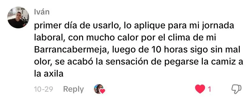 Iván: Primer día de usarlo, lo apliqué para mi jornada laboral, con mucho calor por el clima de mi Barrancabermeja, luego de 10 horas sigo sin mal olor, se acabó la sensación de pegarse la camisa a la axila.